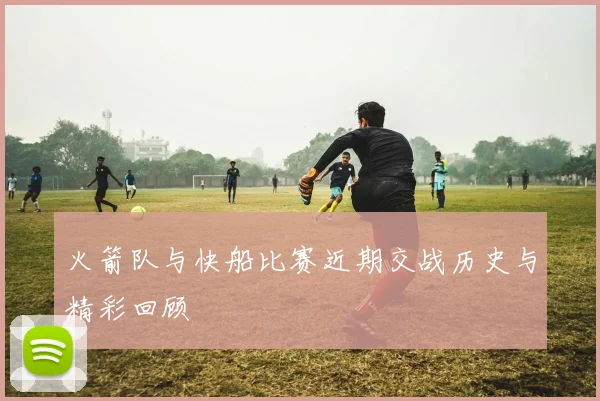 火箭队与快船比赛近期交战历史与精彩回顾