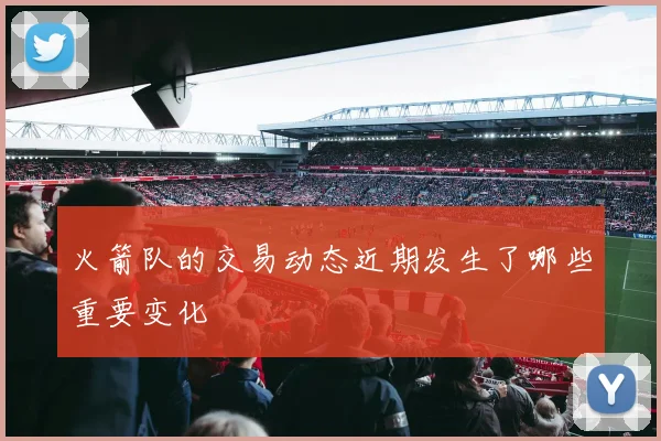 火箭队的交易动态近期发生了哪些重要变化